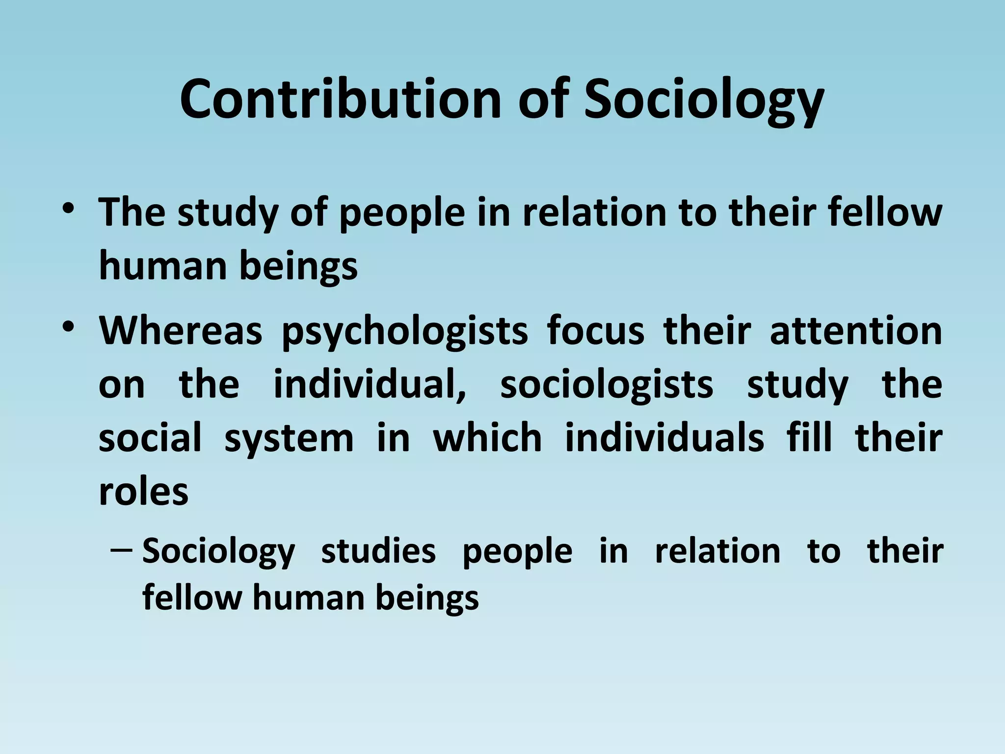 Contribution of Sociology
• The study of people in relation to their fellow
human beings
• Whereas psychologists focus their attention
on the individual, sociologists study the
social system in which individuals fill their
roles
– Sociology studies people in relation to their
fellow human beings
 