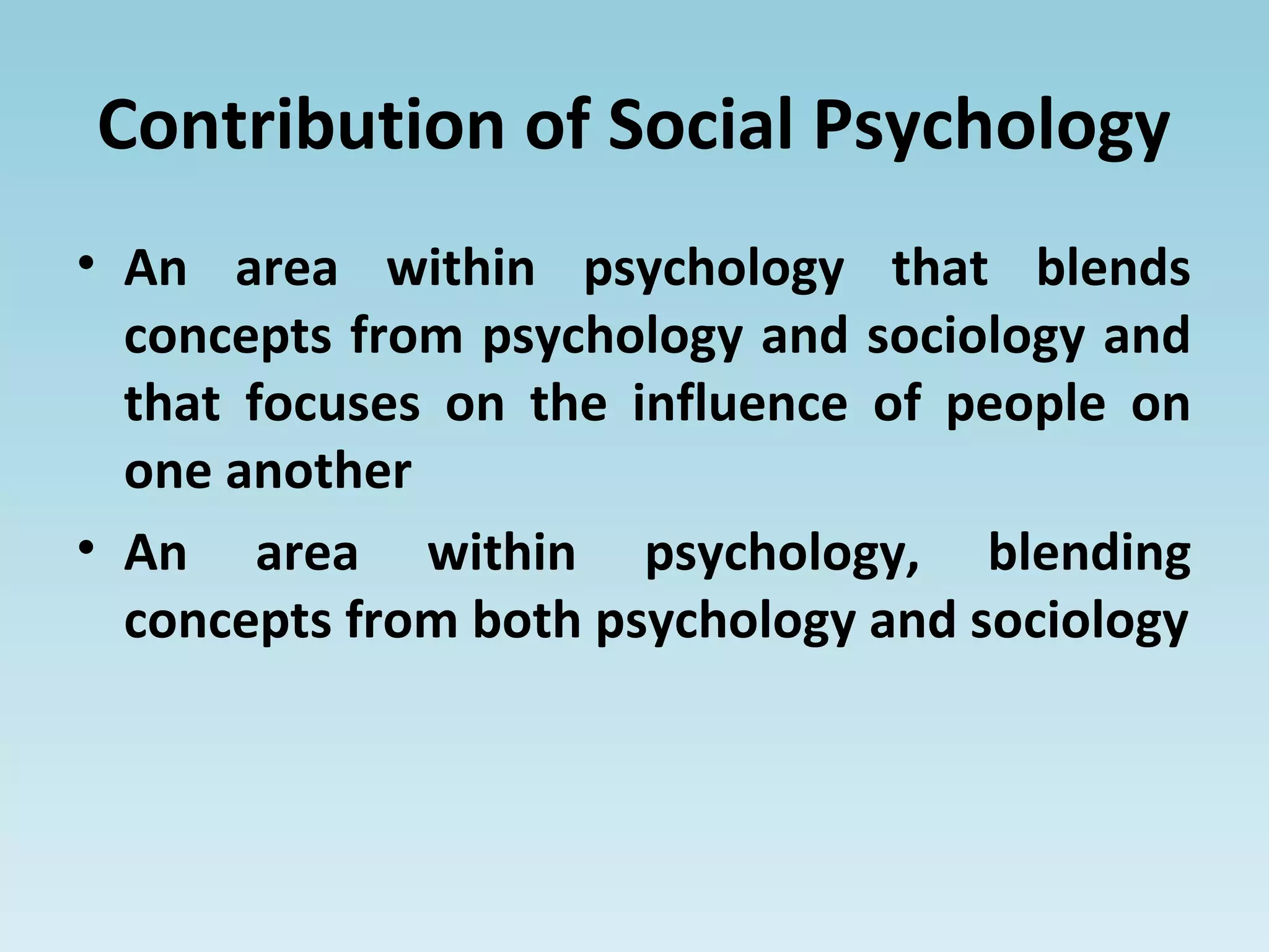 Contribution of Social Psychology
• An area within psychology that blends
concepts from psychology and sociology and
that focuses on the influence of people on
one another
• An area within psychology, blending
concepts from both psychology and sociology
 