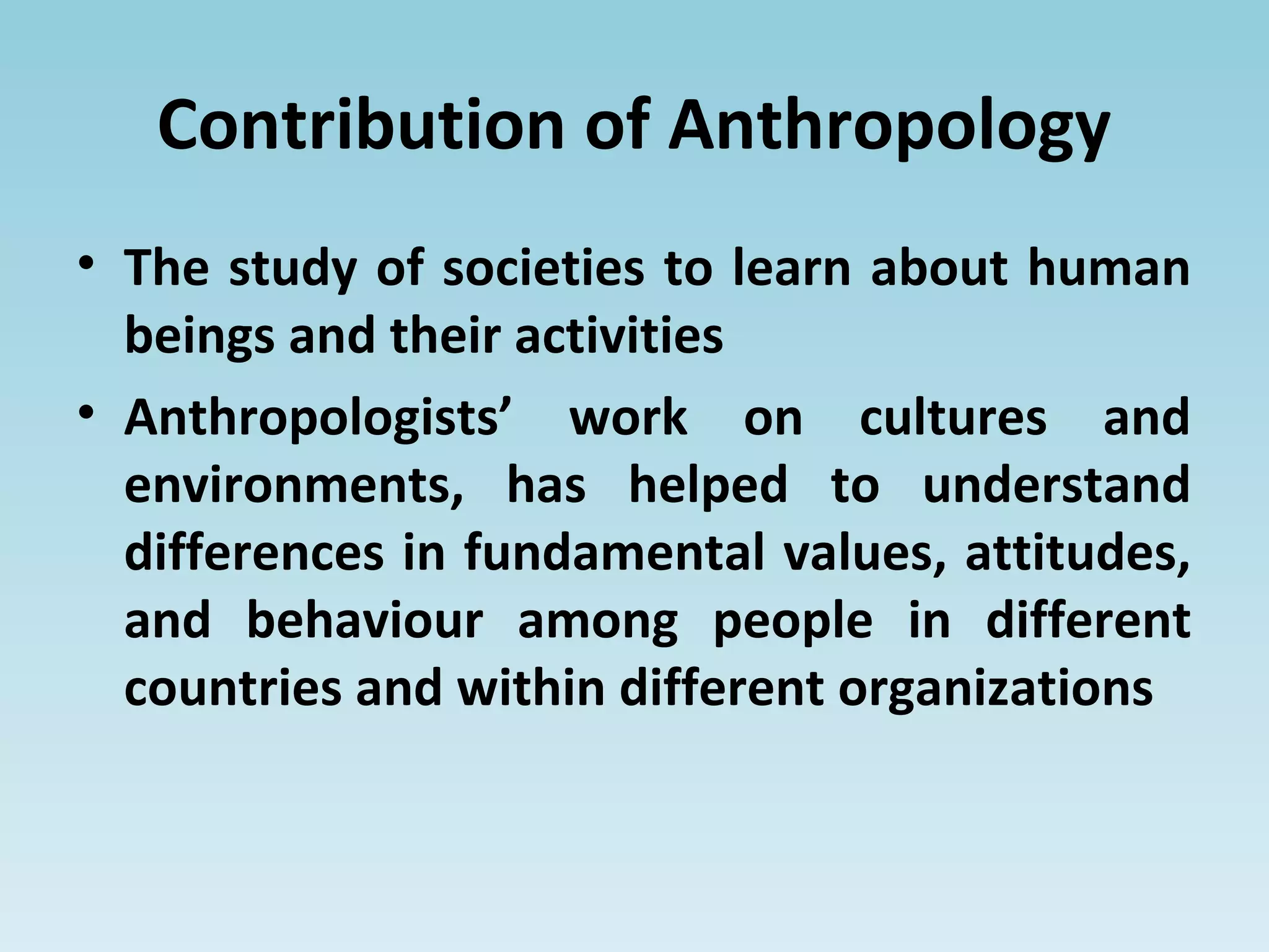 Contribution of Anthropology
• The study of societies to learn about human
beings and their activities
• Anthropologists’ work on cultures and
environments, has helped to understand
differences in fundamental values, attitudes,
and behaviour among people in different
countries and within different organizations
 