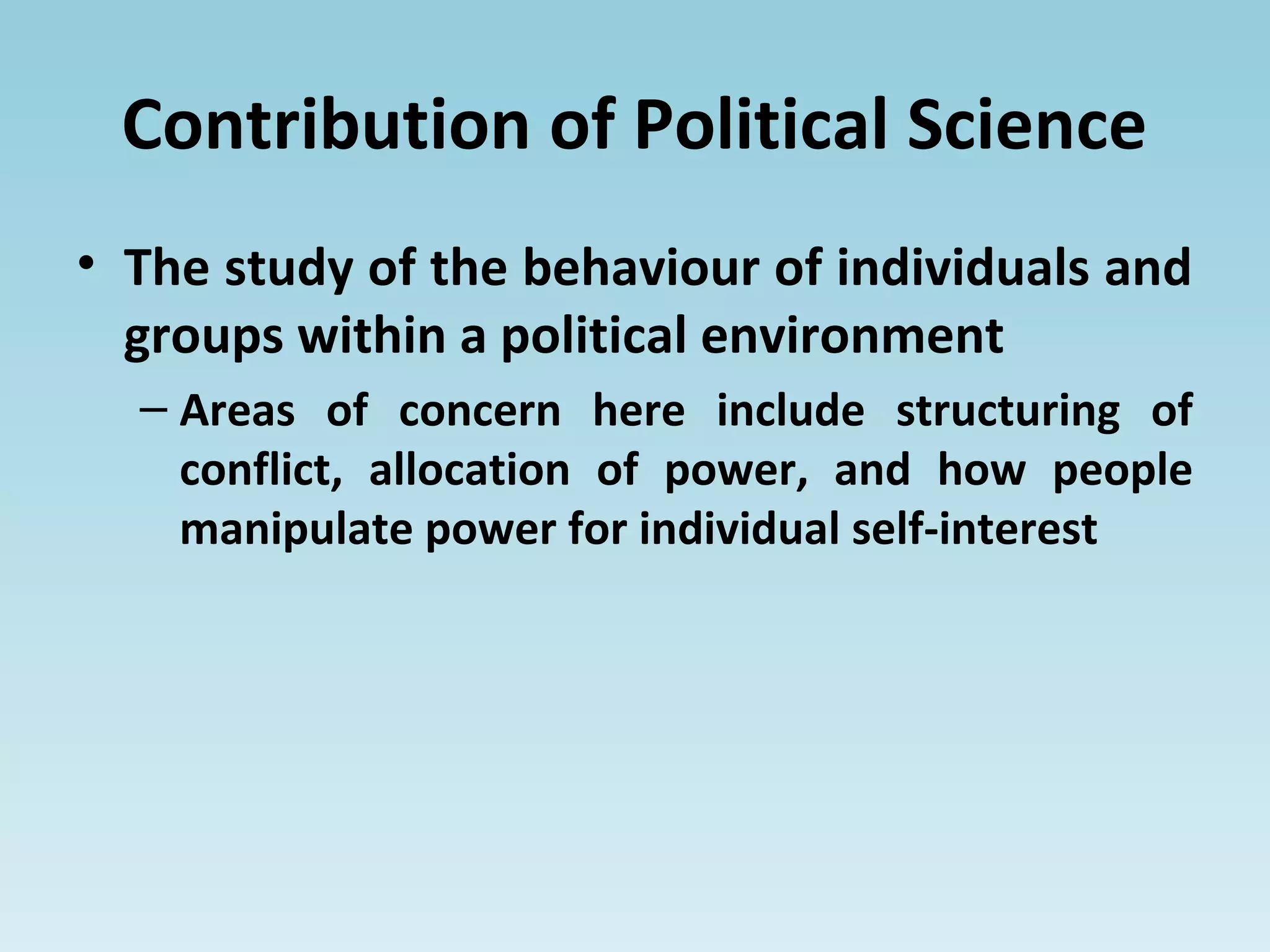 Contribution of Political Science
• The study of the behaviour of individuals and
groups within a political environment
– Areas of concern here include structuring of
conflict, allocation of power, and how people
manipulate power for individual self-interest
 