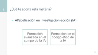 ¿Qué te aporta esta materia?
▹ Alfabetización en investigación-acción (IA)
2
3
Formación
avanzada en el
campo de la IA
Formación en el
código ético de
la IA
 