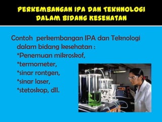Contoh perkembangan IPA dan Teknologi
 dalam bidang kesehatan :
 *Penemuan mikroskof,
 *termometer,
 *sinar rontgen,
 *sinar laser,
 *stetoskop, dll.
 