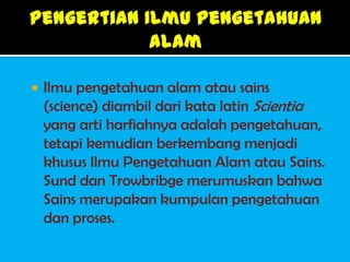    Ilmu pengetahuan alam atau sains
    (science) diambil dari kata latin Scientia
    yang arti harfiahnya adalah pengetahuan,
    tetapi kemudian berkembang menjadi
    khusus Ilmu Pengetahuan Alam atau Sains.
    Sund dan Trowbribge merumuskan bahwa
    Sains merupakan kumpulan pengetahuan
    dan proses.
 