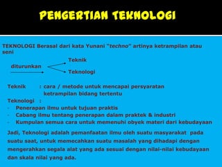 Pengertian Teknologi

TEKNOLOGI Berasal dari kata Yunani “techno” artinya ketrampilan atau
seni
                       Teknik
  diturunkan
                       Teknologi

 Teknik    : cara / metode untuk mencapai persyaratan
             ketrampilan bidang tertentu
 Teknologi :
 - Penerapan ilmu untuk tujuan praktis
 - Cabang ilmu tentang penerapan dalam praktek & industri
 - Kumpulan semua cara untuk memenuhi obyek materi dari kebudayaan

 Jadi, Teknologi adalah pemanfaatan ilmu oleh suatu masyarakat pada
 suatu saat, untuk memecahkan suatu masalah yang dihadapi dengan
 mengerahkan segala alat yang ada sesuai dengan nilai-nilai kebudayaan
 dan skala nilai yang ada.
 