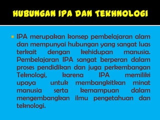    IPA merupakan konsep pembelajaran alam
    dan mempunyai hubungan yang sangat luas
    terkait    dengan    kehidupan  manusia.
    Pembelajaran IPA sangat berperan dalam
    proses pendidikan dan juga perkembangan
    Teknologi,      karena    IPA    memiliki
    upaya       untuk membangkitkan minat
    manusia      serta   kemampuan    dalam
    mengembangkan ilmu pengetahuan dan
    teknologi.
 