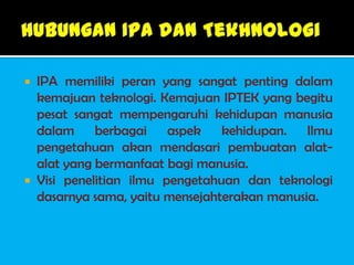  IPA memiliki peran yang sangat penting dalam
  kemajuan teknologi. Kemajuan IPTEK yang begitu
  pesat sangat mempengaruhi kehidupan manusia
  dalam     berbagai aspek      kehidupan. Ilmu
  pengetahuan akan mendasari pembuatan alat-
  alat yang bermanfaat bagi manusia.
 Visi penelitian ilmu pengetahuan dan teknologi
  dasarnya sama, yaitu mensejahterakan manusia.
 
