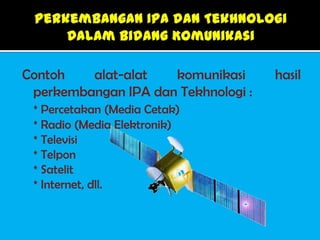 Contoh   alat-alat   komunikasi      hasil
 perkembangan IPA dan Tekhnologi :
 * Percetakan (Media Cetak)
 * Radio (Media Elektronik)
 * Televisi
 * Telpon
 * Satelit
 * Internet, dll.
 
