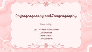 Phytogeography and Zoogeography
Presented by:
Cucu Faradita Echa Wulandari
Jahratunnisa
Nor Habibah
Tri Utami Putri
 