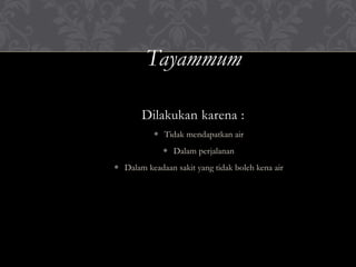 Tayammum
Dilakukan karena :
 Tidak mendapatkan air
 Dalam perjalanan
 Dalam keadaan sakit yang tidak boleh kena air
 