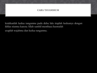 letakkanlah kedua tanganmu pada debu lalu tiuplah keduanya dengan
ikhlas niatmu karena Allah sambil membaca basmalah
usaplah wajahmu dan kedua tanganmu.
CARA TAYAMMUM
 