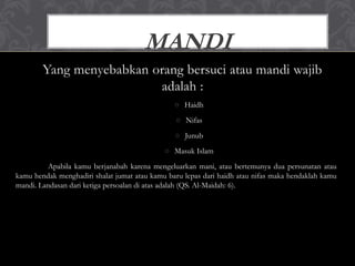 Yang menyebabkan orang bersuci atau mandi wajib
adalah :
○ Haidh
○ Nifas
○ Junub
○ Masuk Islam
Apabila kamu berjanabah karena mengeluarkan mani, atau bertemunya dua persunatan atau
kamu hendak menghadiri shalat jumat atau kamu baru lepas dari haidh atau nifas maka hendaklah kamu
mandi. Landasan dari ketiga persoalan di atas adalah (QS. Al-Maidah: 6).
MANDI
 