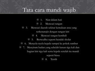 Tata cara mandi wajib
 1. Niat dalam hati
 2. Mencuci tangan
 3. Mencuci daerah sekitar kemaluan atau yang
terkenanajis dengan tangan kiri
 4. Mencuci tangan kembali
 5. Berwudhu seperti hendak sholat
 6. Menyela-nyela kepala sampai ke pokok rambut
 7. Menyiram badan yang sebelah kanan tiga kali dan
bagian kiri tiga kali serta kepala setelah itu mandi
seperti biasa
 8. Tertib
 