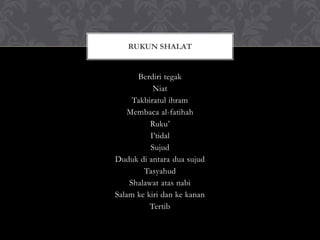 Berdiri tegak
Niat
Takbiratul ihram
Membaca al-fatihah
Ruku’
I’tidal
Sujud
Duduk di antara dua sujud
Tasyahud
Shalawat atas nabi
Salam ke kiri dan ke kanan
Tertib
RUKUN SHALAT
 