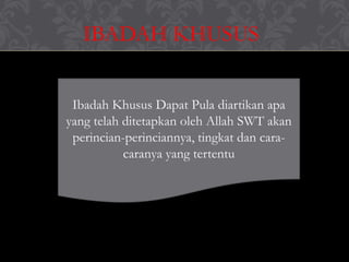 IBADAH KHUSUS
Ibadah Khusus Dapat Pula diartikan apa
yang telah ditetapkan oleh Allah SWT akan
perincian-perinciannya, tingkat dan cara-
caranya yang tertentu
 