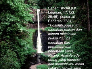  Seperti sholat (QS.
Luqman: 17, QS.
29:45), puasa .al-
Baqarah: 183),
“Tidaklah puasa itu
menahan makan dan
minum melainkan
puasa itu juga
menahan dari
perbuatan dan
perkataan yang
tercela. Apabila ada
orang yang mencaci
dan menjahilimu maka
 
