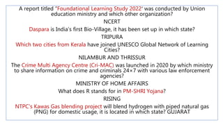 A report titled “Foundational Learning Study 2022′ was conducted by Union
education ministry and which other organization?
NCERT
Daspara is India’s first Bio-Village, it has been set up in which state?
TRIPURA
Which two cities from Kerala have joined UNESCO Global Network of Learning
Cities?
NILAMBUR AND THRISSUR
The Crime Multi Agency Centre (Cri-MAC) was launched in 2020 by which ministry
to share information on crime and criminals 24×7 with various law enforcement
agencies?
MINISTRY OF HOME AFFAIRS
What does R stands for in PM-SHRI Yojana?
RISING
NTPC's Kawas Gas blending project will blend hydrogen with piped natural gas
(PNG) for domestic usage, it is located in which state? GUJARAT
 