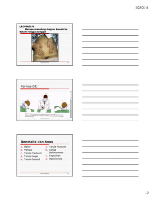 1/23/2011 
10 
Ida.doc/maternity 28 
LEOPOLD IV 
Berapa masuknya bagian bawah ke 
dalam rongga panggul 
Ida.doc/maternity 29 
Periksa DJJ 
Genetalia dan Anus 
a. Udem 
b. Varises 
c. Tanda chadwick 
d. Tanda Hegar 
e. Tanda Goodell 
a. Tanda Piskacek 
b. Tanda 
Ballottement 
c. Keputihan 
d. Haemorroid 
Ida.doc/maternity 30 
 