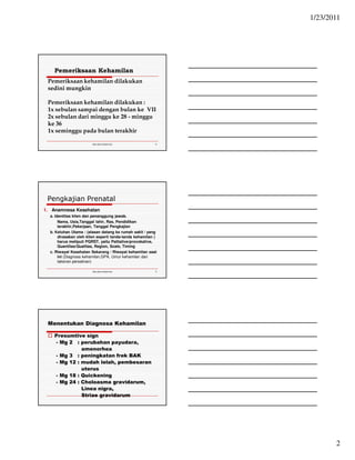 1/23/2011 
2 
Pemeriksaan Kehamilan 
Pemeriksaan kehamilan dilakukan 
sedini mungkin 
Pemeriksaan kehamilan dilakukan : 
1x sebulan sampai dengan bulan ke VII 
2x sebulan dari minggu ke 28 - minggu 
ke 36 
1x seminggu pada bulan terakhir 
Ida.doc/maternity 4 
Pengkajian Prenatal 
1. Anamnesa Kesehatan 
a. Identitas klien dan penanggung jawab. 
Nama, Usia,Tanggal lahir, Ras, Pendidikan 
terakhir,Pekerjaan, Tanggal Pengkajian 
b. Keluhan Utama : (alasan datang ke rumah sakit / yang 
dirasakan oleh klien seperti tanda-tanda kehamilan ) 
harus meliputi PQRST, yaitu Palliative/provokative, 
Quantitas/Qualitas, Region, Scale, Timing 
c. Riwayat Kesehatan Sekarang / Riwayat kehamilan saat 
ini (Diagnosa kehamilan,GPA, Umur kehamilan dan 
taksiran persalinan) 
Ida.doc/maternity 5 
Menentukan Diagnosa Kehamilan 
 Presumtive sign 
- Mg 2 : perubahan payudara, 
amenorhea 
- Mg 3 : peningkatan frek BAK 
- Mg 12 : mudah lelah, pembesaran 
uterus 
- Mg 18 : Quickening 
- Mg 24 : Choloasma gravidarum, 
Linea nigra, 
Striae gravidarum 
 