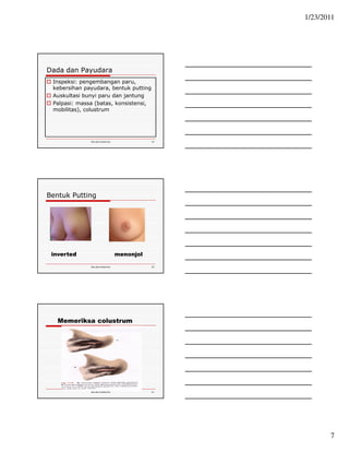 1/23/2011 
7 
Dada dan Payudara 
 Inspeksi: pengembangan paru, 
kebersihan payudara, bentuk putting 
 Auskultasi bunyi paru dan jantung 
 Palpasi: massa (batas, konsistensi, 
mobilitas), colustrum 
Ida.doc/maternity 19 
Bentuk Putting 
inverted menonjol 
Ida.doc/maternity 20 
Memeriksa colustrum 
Ida.doc/maternity 21 
 