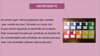 En primer lugar, hemos preparado diez carteles
que, cuando se unan, formarán un mural, con
el que iremos siguiendo el desarrollo de la planta.
Este mural está formado por cartulinas de tamaño A4.
Es recomendable usar cartulinas de colores para que
sean más divertidas y llamen más la atención.
NUESTRO MEDIO TIC