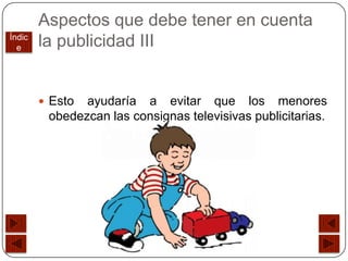 Aspectos que debe tener en cuenta
Índic
  e     la publicidad III


         Esto ayudaría a evitar que los menores
         obedezcan las consignas televisivas publicitarias.
 