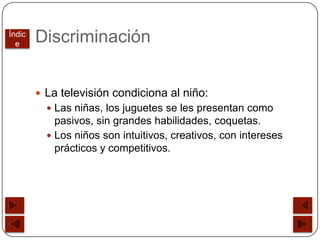 Índic
  e
        Discriminación


         La televisión condiciona al niño:
           Las niñas, los juguetes se les presentan como
            pasivos, sin grandes habilidades, coquetas.
           Los niños son intuitivos, creativos, con intereses
            prácticos y competitivos.
 