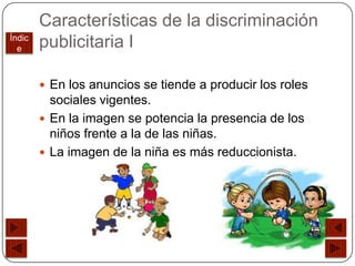 Características de la discriminación
Índic
  e     publicitaria I

         En los anuncios se tiende a producir los roles
          sociales vigentes.
         En la imagen se potencia la presencia de los
          niños frente a la de las niñas.
         La imagen de la niña es más reduccionista.
 