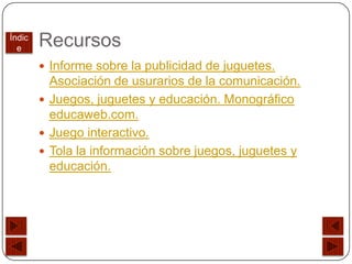 Índic
  e
        Recursos
         Informe sobre la publicidad de juguetes.
          Asociación de usurarios de la comunicación.
         Juegos, juguetes y educación. Monográfico
          educaweb.com.
         Juego interactivo.
         Tola la información sobre juegos, juguetes y
          educación.
 