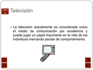 Índic
  e
        Televisión


         La televisión actualmente es considerada como
         el medio de comunicación por excelencia y
         puede jugar un papel importante en la vida de los
         individuos marcando pautas de comportamiento.
 