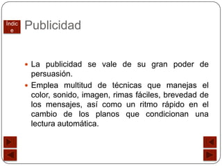 Índic
  e
        Publicidad


         La publicidad se vale de su gran poder de
          persuasión.
         Emplea multitud de técnicas que manejas el
          color, sonido, imagen, rimas fáciles, brevedad de
          los mensajes, así como un ritmo rápido en el
          cambio de los planos que condicionan una
          lectura automática.
 