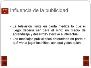 Índic
  e
        Influencia de la publicidad


         La televisión limita en cierta medida lo que el
          juego debería ser para el niño: un medio de
          aprendizaje y desarrollo afectivo e intelectual.
         Los mensajes publicitarios determinan en parte a
          qué van a jugar los niños, con qué y con quién.
 