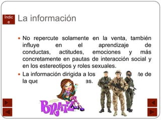 Índic
  e
        La información

         No repercute solamente en la venta, también
          influye       en       el     aprendizaje        de
          conductas, actitudes, emociones y más
          concretamente en pautas de interacción social y
          en los estereotipos y roles sexuales.
         La información dirigida a los niños es diferente de
          la que se dirige a las niñas.
 