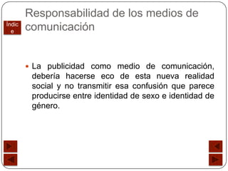 Responsabilidad de los medios de
Índic
  e     comunicación


         La publicidad como medio de comunicación,
         debería hacerse eco de esta nueva realidad
         social y no transmitir esa confusión que parece
         producirse entre identidad de sexo e identidad de
         género.
 