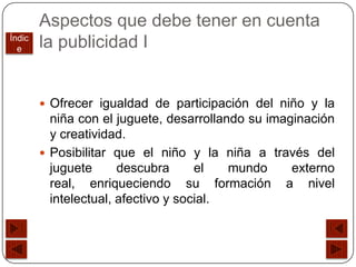 Aspectos que debe tener en cuenta
Índic
  e     la publicidad I


         Ofrecer igualdad de participación del niño y la
          niña con el juguete, desarrollando su imaginación
          y creatividad.
         Posibilitar que el niño y la niña a través del
          juguete      descubra      el   mundo     externo
          real, enriqueciendo su formación a nivel
          intelectual, afectivo y social.
 