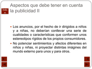 Aspectos que debe tener en cuenta
Índic
  e     la publicidad II


         Los anuncios, por el hecho de ir dirigidos a niños
          y a niñas, no deberían conllevar una serie de
          cualidades o características que conformen unos
          estereotipos rígidos de los propios consumidores.
         No potenciar sentimientos y afectos diferentes en
          niños y niñas, ni proyectar distintas imágines del
          mundo externo para unos y para otros.
 