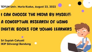 I CAN CHOOSE THE MEDIA BY MYSELF!:
A CONCEPTUAL RESEARCH OF USING
DIGITAL BOOKS FOR YOUNG LEARNERS
Sri Supiah Cahyati
IKIP Siliwangi Bandung
TEYLIN Univ. Muria Kudus, August 23, 2022
01
 