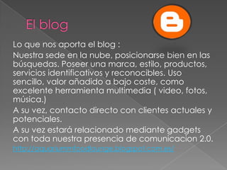 Lo que nos aporta el blog :
Nuestra sede en la nube, posicionarse bien en las
búsquedas. Poseer una marca, estilo, productos,
servicios identificativos y reconocibles. Uso
sencillo, valor añadido a bajo coste, como
excelente herramienta multimedia ( video, fotos,
música.)
A su vez, contacto directo con clientes actuales y
potenciales.
A su vez estará relacionado mediante gadgets
con toda nuestra presencia de comunicacion 2.0.
http://aquariummfoodlounge.blogspot.com.es/
 
