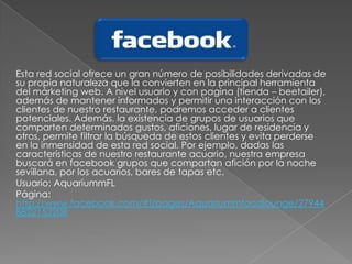 Esta red social ofrece un gran número de posibilidades derivadas de
su propia naturaleza que la convierten en la principal herramienta
del márketing web. A nivel usuario y con pagina (tienda – beetailer),
además de mantener informados y permitir una interacción con los
clientes de nuestro restaurante, podremos acceder a clientes
potenciales. Además, la existencia de grupos de usuarios que
comparten determinados gustos, aficiones, lugar de residencia y
otros, permite filtrar la búsqueda de estos clientes y evita perderse
en la inmensidad de esta red social. Por ejemplo, dadas las
características de nuestro restaurante acuario, nuestra empresa
buscará en facebook grupos que compartan afición por la noche
sevillana, por los acuarios, bares de tapas etc.
Usuario: AquariummFL
Página:
http://www.facebook.com/#!/pages/Aquariummfoodlounge/27944
8822152208
 