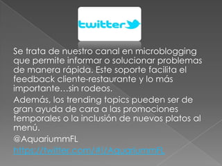 Se trata de nuestro canal en microblogging
que permite informar o solucionar problemas
de manera rápida. Este soporte facilita el
feedback cliente-restaurante y lo más
importante…sin rodeos.
Además, los trending topics pueden ser de
gran ayuda de cara a las promociones
temporales o la inclusión de nuevos platos al
menú.
@AquariummFL
https://twitter.com/#!/AquariummFL
 