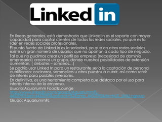 En líneas generales, está demostrado que Linked In es el soporte con mayor
capacidad para captar clientes de todas las redes sociales, ya que es la
líder en redes sociales profesionales.
El punto fuerte de Linked In es la seriedad, ya que en otras redes sociales
existe un gran número de usuarios que no aportan a cada tipo de negocio.
Tal que no pudimos crear un perfil de empresa (necesidad de dominio
empresarial) creamos un grupo, donde nuestras posibilidades de extensión
aumentan, ( debates – sondeos…)
Se podría usar Linked In para un restaurante sería la captación de personal
cualificado: cocineros, sommeliers u otros puestos a cubrir, así como servir
de interés para posibles inversores.
En definitiva, es una herramienta completa que destaca por el uso para
interés interno de la empresa.
Usuario:Aquariumm Food&Lounge
http://www.linkedin.com/groups/AquariummFL-
4452090?gid=4452090&goback=%2Egmp_4452090&trk=NUS_UNIU-ngroup
Grupo: AquariummFL
 