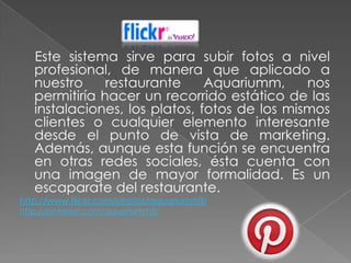 Este sistema sirve para subir fotos a nivel
   profesional, de manera que aplicado a
   nuestro     restaurante     Aquariumm,     nos
   permitiría hacer un recorrido estático de las
   instalaciones, los platos, fotos de los mismos
   clientes o cualquier elemento interesante
   desde el punto de vista de marketing.
   Además, aunque esta función se encuentra
   en otras redes sociales, ésta cuenta con
   una imagen de mayor formalidad. Es un
   escaparate del restaurante.
http://www.flickr.com/photos/aquariummfl/
http://pinterest.com/aquariummfl/
 