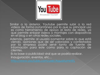 Similar a la anterior, Youtube permite subir a la red
   videos de forma instantánea por lo que su principal uso
   es como herramienta de apoyo al resto de redes, ya
   que permite enlazar videos o montajes con diapositivas
   en el blog o en otras redes sociales.
  Además, permite al usuario comentar sobre lo que está
   viendo, opiniones que de ser valoradas y contestadas
   por la empresa podrá servir tanto de fuente de
   información para este como para la captación de
   clientes.
   Es la base a publicidad viral que se podría realizar.
- Inauguración, eventos, etc…
- http://www.youtube.com/user/AquariummFL
 