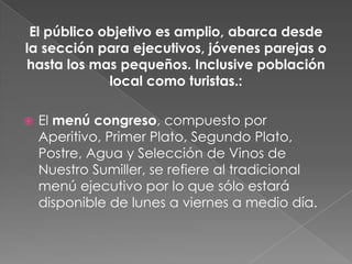 El público objetivo es amplio, abarca desde
la sección para ejecutivos, jóvenes parejas o
hasta los mas pequeños. Inclusive población
             local como turistas.:

   El menú congreso, compuesto por
    Aperitivo, Primer Plato, Segundo Plato,
    Postre, Agua y Selección de Vinos de
    Nuestro Sumiller, se refiere al tradicional
    menú ejecutivo por lo que sólo estará
    disponible de lunes a viernes a medio día.
 