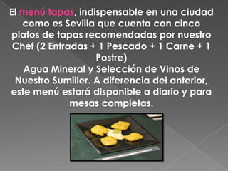 El menú tapas, indispensable en una ciudad
   como es Sevilla que cuenta con cinco
platos de tapas recomendadas por nuestro
 Chef (2 Entradas + 1 Pescado + 1 Carne + 1
                   Postre)
   Agua Mineral y Selección de Vinos de
 Nuestro Sumiller. A diferencia del anterior,
este menú estará disponible a diario y para
              mesas completas.
 