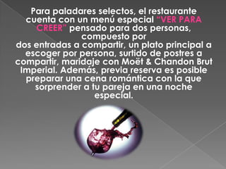 Para paladares selectos, el restaurante
  cuenta con un menú especial “VER PARA
    CREER” pensado para dos personas,
               compuesto por
dos entradas a compartir, un plato principal a
  escoger por persona, surtido de postres a
compartir, maridaje con Moët & Chandon Brut
 Imperial. Además, previa reserva es posible
  preparar una cena romántica con la que
    sorprender a tu pareja en una noche
                  especial.
 