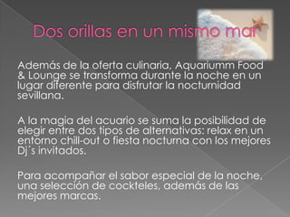 Además de la oferta culinaria, Aquariumm Food
& Lounge se transforma durante la noche en un
lugar diferente para disfrutar la nocturnidad
sevillana.

A la magia del acuario se suma la posibilidad de
elegir entre dos tipos de alternativas: relax en un
entorno chill-out o fiesta nocturna con los mejores
Dj´s invitados.

Para acompañar el sabor especial de la noche,
una selección de cockteles, además de las
mejores marcas.
 