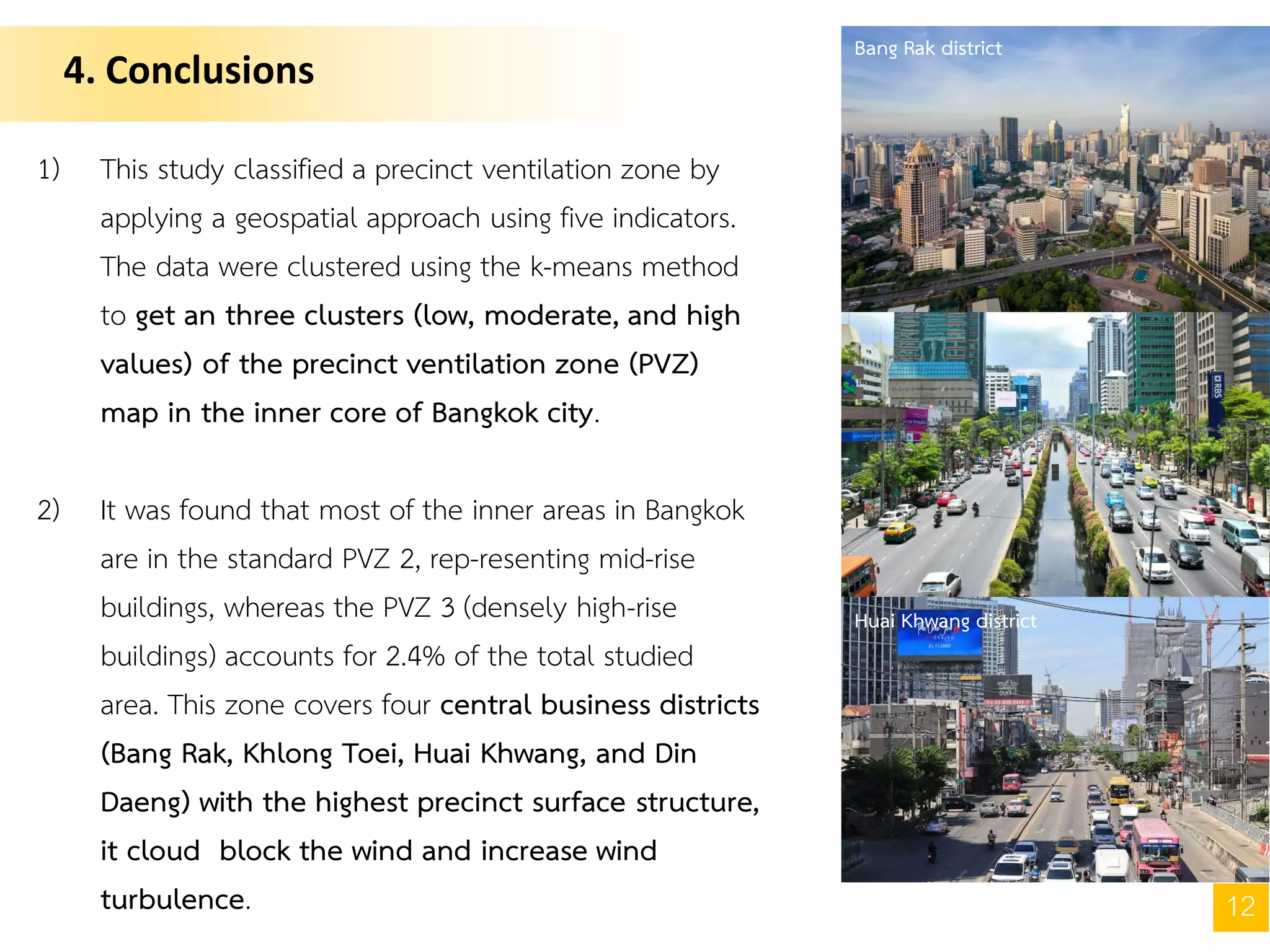 4. Conclusions
12
1) This study classified a precinct ventilation zone by
applying a geospatial approach using five indicators.
The data were clustered using the k-means method
to get an three clusters (low, moderate, and high
values) of the precinct ventilation zone (PVZ)
map in the inner core of Bangkok city.
2) It was found that most of the inner areas in Bangkok
are in the standard PVZ 2, rep-resenting mid-rise
buildings, whereas the PVZ 3 (densely high-rise
buildings) accounts for 2.4% of the total studied
area. This zone covers four central business districts
(Bang Rak, Khlong Toei, Huai Khwang, and Din
Daeng) with the highest precinct surface structure,
it cloud block the wind and increase wind
turbulence.
Bang Rak district
Huai Khwang district
 