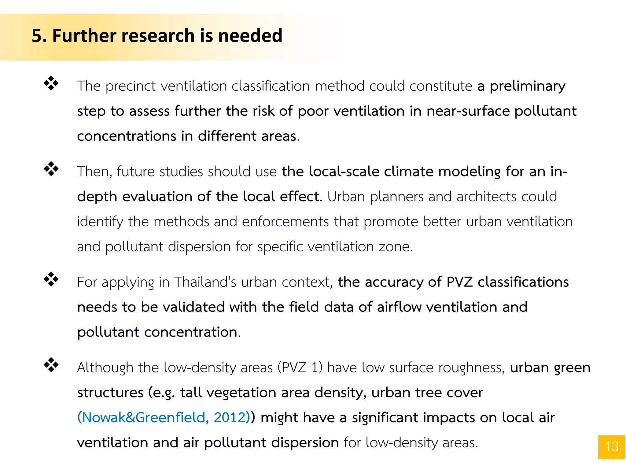 5. Further research is needed
13
 The precinct ventilation classification method could constitute a preliminary
step to assess further the risk of poor ventilation in near-surface pollutant
concentrations in different areas.
 Then, future studies should use the local-scale climate modeling for an in-
depth evaluation of the local effect. Urban planners and architects could
identify the methods and enforcements that promote better urban ventilation
and pollutant dispersion for specific ventilation zone.
 For applying in Thailand's urban context, the accuracy of PVZ classifications
needs to be validated with the field data of airflow ventilation and
pollutant concentration.
 Although the low-density areas (PVZ 1) have low surface roughness, urban green
structures (e.g. tall vegetation area density, urban tree cover
(Nowak&Greenfield, 2012)) might have a significant impacts on local air
ventilation and air pollutant dispersion for low-density areas.
 