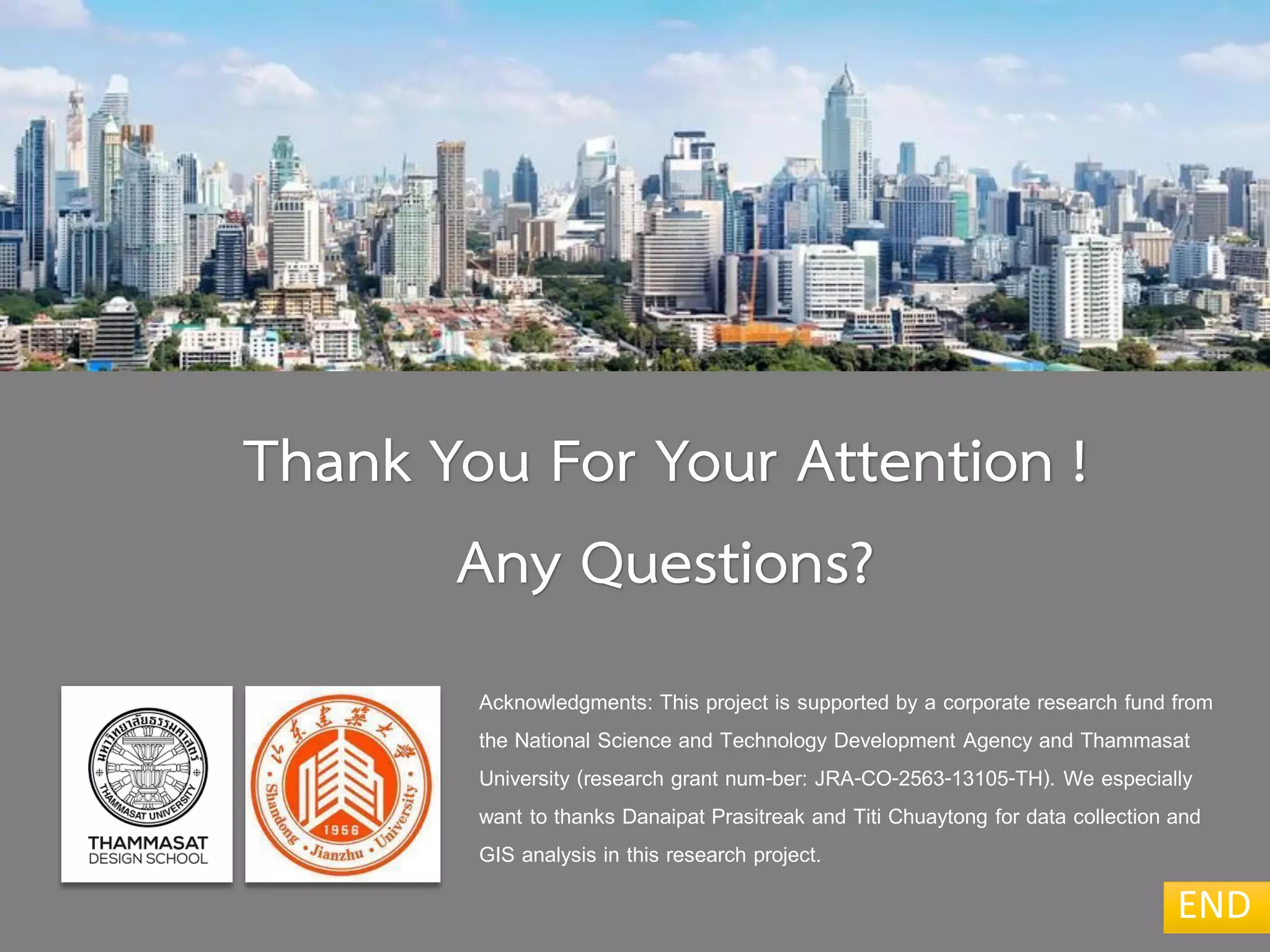 END
Acknowledgments: This project is supported by a corporate research fund from
the National Science and Technology Development Agency and Thammasat
University (research grant num-ber: JRA-CO-2563-13105-TH). We especially
want to thanks Danaipat Prasitreak and Titi Chuaytong for data collection and
GIS analysis in this research project.
Thank You For Your Attention !
Any Questions?
 