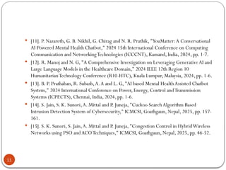 11
 [11]. P. Nazareth, G. B. Nikhil, G. Chirag and N. R. Prathik, "YouMatter:A Conversational
AI Powered Mental Health Chatbot," 2024 15th International Conference on Computing
Communication and NetworkingTechnologies (ICCCNT), Kamand, India, 2024, pp. 1-7.
 [12]. R. Manoj and N. G, "A Comprehensive Investigation on Leveraging GenerativeAI and
Large Language Models in the Healthcare Domain," 2024 IEEE 12th Region 10
HumanitarianTechnology Conference (R10-HTC), Kuala Lumpur, Malaysia, 2024, pp. 1-6.
 [13]. B. P. Prathaban, R. Subash,A.A and L. G, "AI based Mental HealthAssisted Chatbot
System," 2024 International Conference on Power, Energy, Control andTransmission
Systems (ICPECTS), Chennai, India, 2024, pp. 1-6.
 [14]. S. Jain, S. K. Sunori,A. Mittal and P. Juneja, "Cuckoo Search Algorithm Based
Intrusion Detection System of Cybersecurity," ICMCSI, Goathgaun, Nepal, 2025, pp. 157-
161.
 [15]. S. K. Sunori, S. Jain,A. Mittal and P. Juneja, "Congestion Control in HybridWireless
Networks using PSO andACOTechniques," ICMCSI, Goathgaun, Nepal, 2025, pp. 46-52.
 